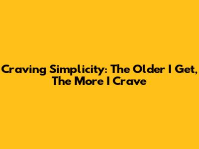Craving Simplicity: The Older I Get, The More I Crave