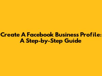 Create A Facebook Business Profile: A Step-by-Step Guide