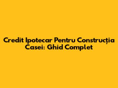 Credit Ipotecar Pentru Construcția Casei: Ghid Complet