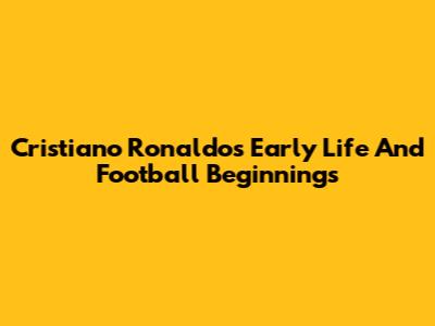 Cristiano Ronaldo's Early Life And Football Beginnings