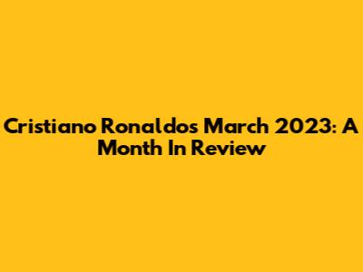 Cristiano Ronaldo's March 2023: A Month In Review