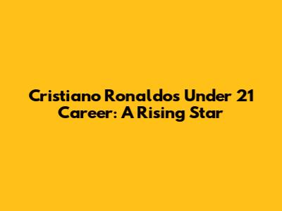 Cristiano Ronaldo's Under 21 Career: A Rising Star