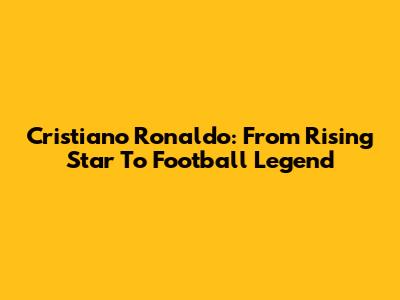 Cristiano Ronaldo: From Rising Star To Football Legend