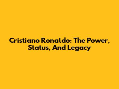 Cristiano Ronaldo: The Power, Status, And Legacy