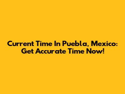 Current Time In Puebla, Mexico: Get Accurate Time Now!