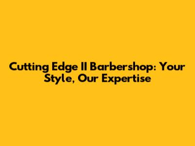 Cutting Edge II Barbershop: Your Style, Our Expertise