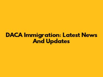 DACA Immigration: Latest News And Updates
