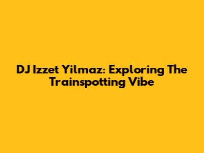 DJ Izzet Yilmaz: Exploring The Trainspotting Vibe