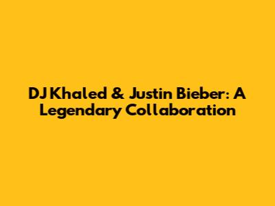 DJ Khaled & Justin Bieber: A Legendary Collaboration