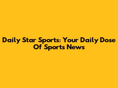 Daily Star Sports: Your Daily Dose Of Sports News