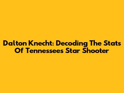 Dalton Knecht: Decoding The Stats Of Tennessee's Star Shooter