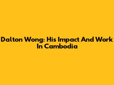 Dalton Wong: His Impact And Work In Cambodia