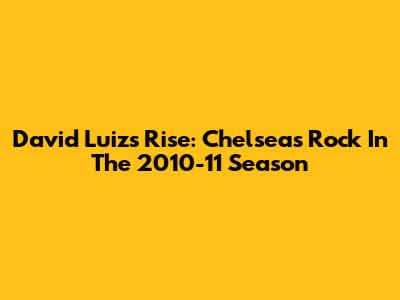 David Luiz's Rise: Chelsea's Rock In The 2010-11 Season