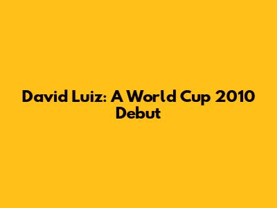 David Luiz: A World Cup 2010 Debut