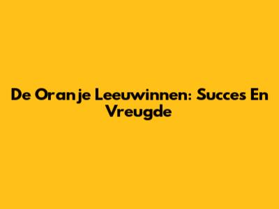 De Oranje Leeuwinnen: Succes En Vreugde