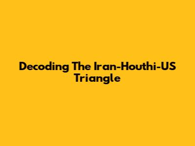 Decoding The Iran-Houthi-US Triangle