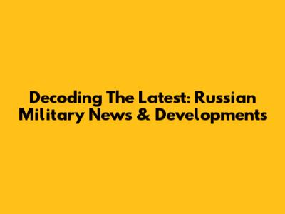 Decoding The Latest: Russian Military News & Developments