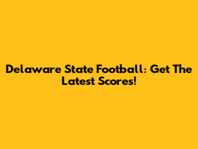Delaware State Football: Get The Latest Scores!