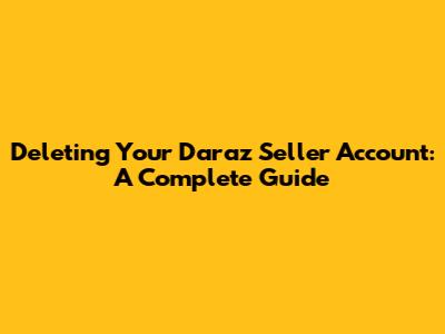 Deleting Your Daraz Seller Account: A Complete Guide
