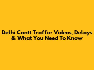Delhi Cantt Traffic: Videos, Delays & What You Need To Know