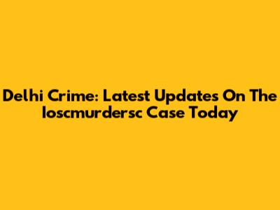 Delhi Crime: Latest Updates On The Ioscmurdersc Case Today