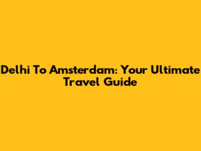 Delhi To Amsterdam: Your Ultimate Travel Guide