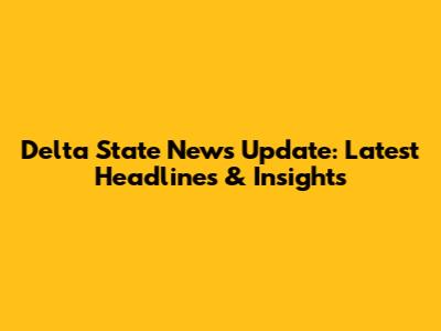 Delta State News Update: Latest Headlines & Insights
