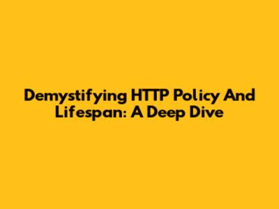 Demystifying HTTP Policy And Lifespan: A Deep Dive