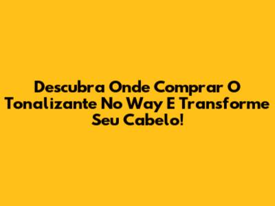 Descubra Onde Comprar O Tonalizante No Way E Transforme Seu Cabelo!