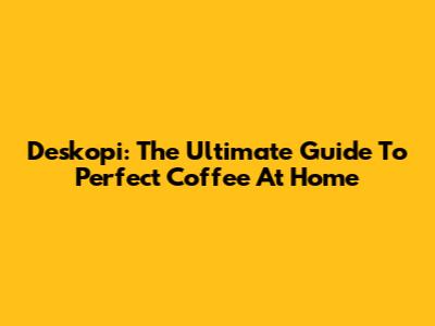 Deskopi: The Ultimate Guide To Perfect Coffee At Home