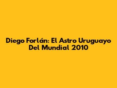 Diego Forlán: El Astro Uruguayo Del Mundial 2010