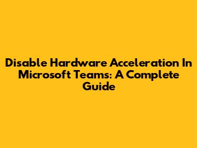 Disable Hardware Acceleration In Microsoft Teams: A Complete Guide