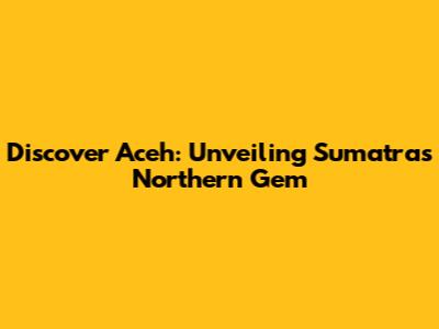 Discover Aceh: Unveiling Sumatra's Northern Gem