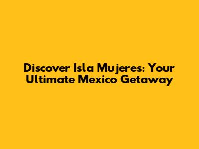Discover Isla Mujeres: Your Ultimate Mexico Getaway
