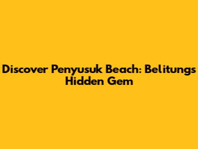 Discover Penyusuk Beach: Belitung's Hidden Gem