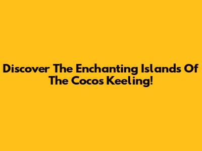 Discover The Enchanting Islands Of The Cocos Keeling!