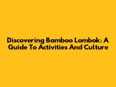 Discovering Bamboo Lombok: A Guide To Activities And Culture