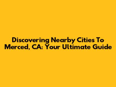 Discovering Nearby Cities To Merced, CA: Your Ultimate Guide