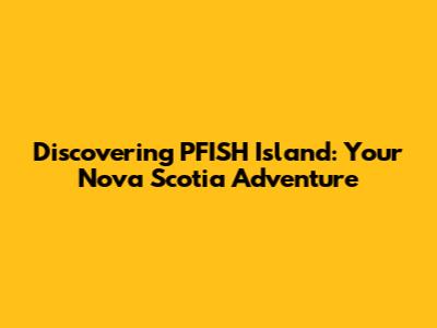Discovering PFISH Island: Your Nova Scotia Adventure