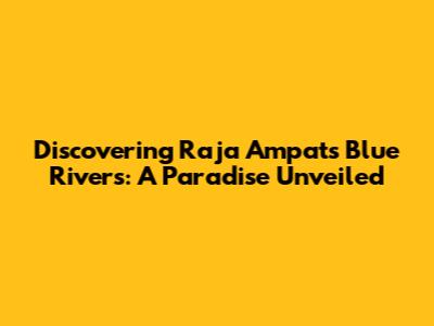 Discovering Raja Ampat's Blue Rivers: A Paradise Unveiled