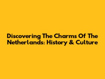 Discovering The Charms Of The Netherlands: History & Culture