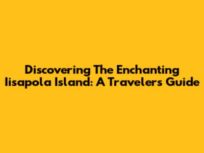 Discovering The Enchanting Iisapola Island: A Traveler's Guide