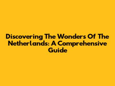 Discovering The Wonders Of The Netherlands: A Comprehensive Guide