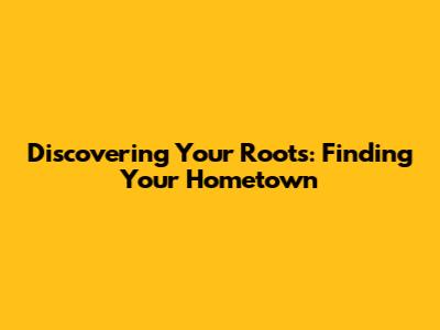 Discovering Your Roots: Finding Your Hometown