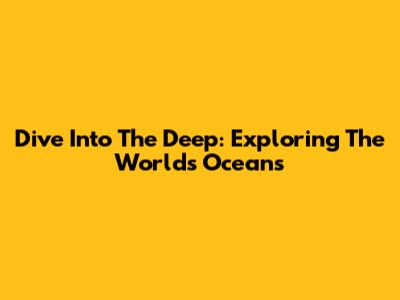Dive Into The Deep: Exploring The World's Oceans