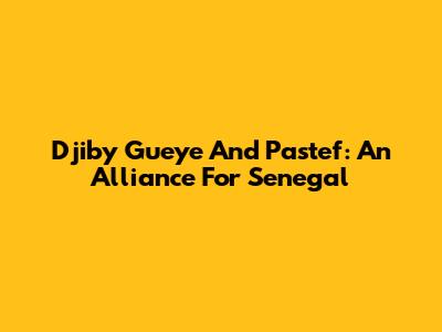 Djiby Gueye And Pastef: An Alliance For Senegal