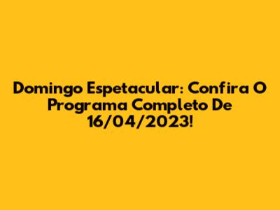 Domingo Espetacular: Confira O Programa Completo De 16/04/2023!