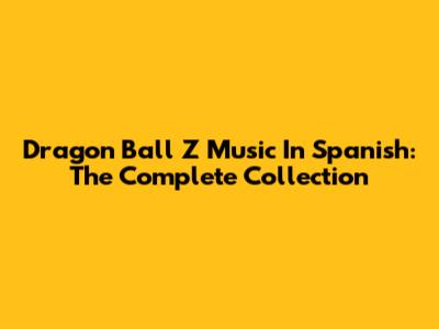 Dragon Ball Z Music In Spanish: The Complete Collection