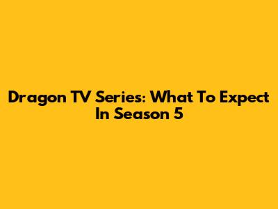 Dragon TV Series: What To Expect In Season 5
