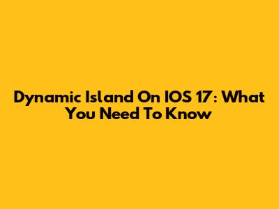 Dynamic Island On IOS 17: What You Need To Know